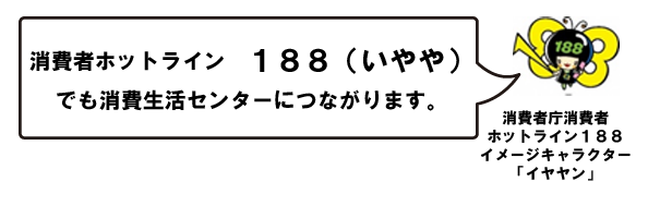 消費者ホットライン　188（いやや）　でも消費生活センターにつながります。