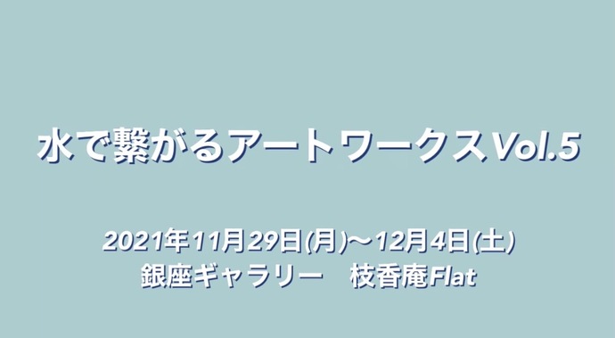 水で繋がるアートワークス画像水で繋がるアートワークスVol.5 2021年11月29日（月曜日）～12月4日（土曜日）銀座ギャラリー　枝香庵Flat