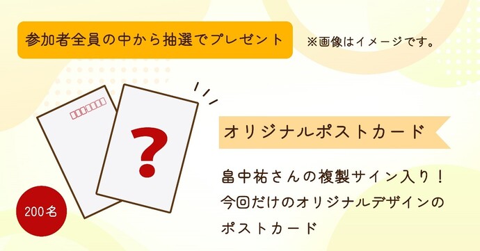 参加者全員の中から抽選で200名にプレゼント　オリジナルポストカード　畠中祐さんの複製サイン入り　今回だけのオリジナルデザインのポストカード